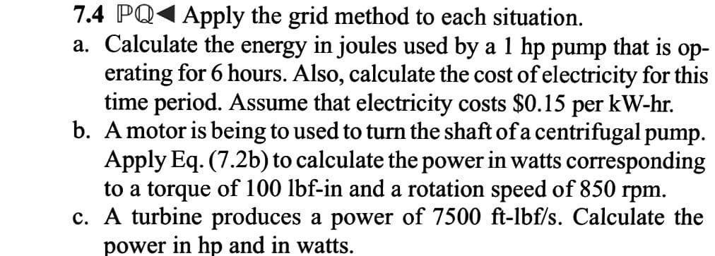 7.4 PQ Apply the grid method to each situation.
a. Calculate the energy in joules used by a 1 hp pump that is op-
erating for 6 hours. Also, calculate the cost of electricity for this
time period. Assume that electricity costs $0.15 per kW-hr.
b. A motor is being to used to turn the shaft of a centrifugal pump.
Apply Eq. (7.2b) to calculate the power in watts corresponding
to a torque of 100 lbf-in and a rotation speed of 850 rpm.
c. A turbine produces a power of 7500 ft-lbf/s. Calculate the
power in hp and in watts.