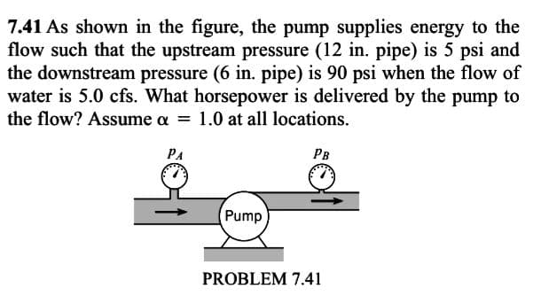 7.41 As shown in the figure, the pump supplies energy to the
flow such that the upstream pressure (12 in. pipe) is 5 psi and
the downstream pressure (6 in. pipe) is 90 psi when the flow of
water is 5.0 cfs. What horsepower is delivered by the pump to
the flow? Assume a = 1.0 at all locations.
PA
PB
Pump
PROBLEM 7.41