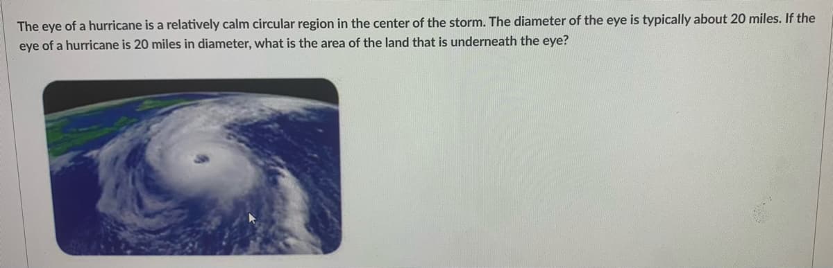 The eye of a hurricane is a relatively calm circular region in the center of the storm. The diameter of the eye is typically about 20 miles. If the
eye of a hurricane is 20 miles in diameter, what is the area of the land that is underneath the eye?
