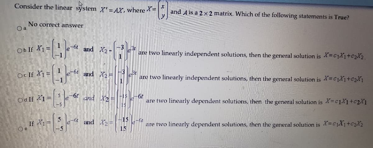 Consider the linear system X'= AX,where =
and Ais a 2 ×2 matrix. Which of the following statements is True?
No correct answer
Ob If X1 =
-6t
and X2=
-33t
are two linearly independent solutions, then the general solution is X=C1X1+c2X2.
1
1
Oc If X1 =
and X=3 eBe
1
are two linearly independent solutions, then the general solution is =C1X1+c2X1
Od. If 1 =
-6t
le
and X2 D
-15
-6t
are two linearly dependent solutions, then the general solution is X=C1X1+c2X1
Oe If =
-5
-15
-6t and X2 =
79-
are two linearly dependent solutions, then the general solution is X=C1X1+C2X2
15
