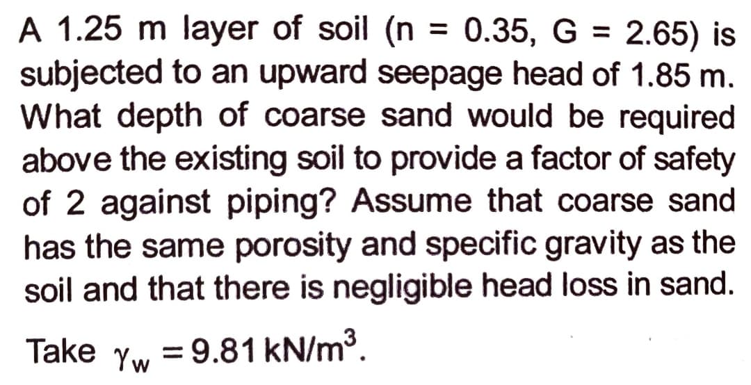 A 1.25 m layer of soil (n
subjected to an upward seepage head of 1.85 m.
What depth of coarse sand would be required
above the existing soil to provide a factor of safety
of 2 against piping? Assume that coarse sand
has the same porosity and specific gravity as the
soil and that there is negligible head loss in sand.
= 0.35, G = 2.65) is
%3D
%3D
Take
Yw
= 9.81 kN/m3.
