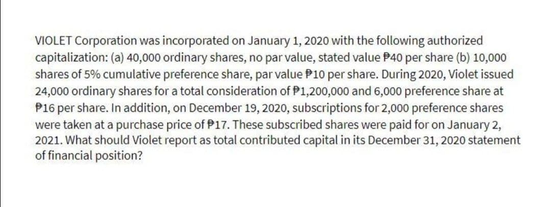 VIOLET Corporation was incorporated on January 1, 2020 with the following authorized
capitalization: (a) 40,000 ordinary shares, no par value, stated value P40 per share (b) 10,000
shares of 5% cumulative preference share, par value P10 per share. During 2020, Violet issued
24,000 ordinary shares for a total consideration of P1,200,000 and 6,000 preference share at
P16 per share. In addition, on December 19, 2020, subscriptions for 2,000 preference shares
were taken at a purchase price of P17. These subscribed shares were paid for on January 2,
2021. What should Violet report as total contributed capital in its December 31, 2020 statement
of financial position?
