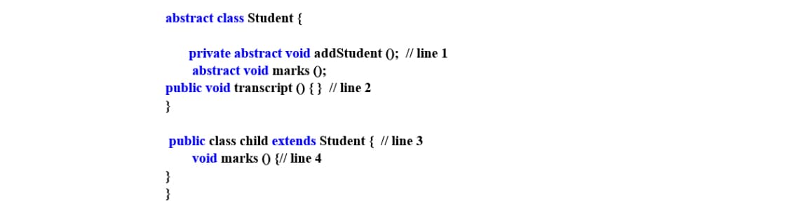 abstract class Student {
private abstract void addStudent (); // line 1
abstract void marks ();
public void transcript () { } // line 2
}
public class child extends Student { // line 3
void marks () {// line 4
}
}
