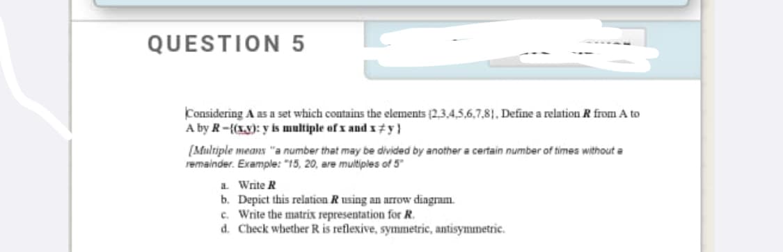 QUESTION 5
Considering A as a set which contains the elements (2,3.4,5,6,7,81, Define a relation R from A to
A by R-{(xy): y is multiple of x and x±y}
(Multiple means "a number that may be divided by another a certain number of times without a
remainder. Example: "15, 20, are muitiples of 5"
a Write R
b. Depict this relation Rusing an arrow diagram.
c. Write the matrix representation for R.
d. Check whether R is reflexive, symmetric, antisymmetric.
