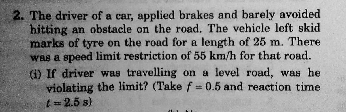 2. The driver of a car, applied brakes and barely avoided.
hitting an obstacle on the road. The vehicle left skid
marks of tyre on the road for a length of 25 m. There
was a speed limit restriction of 55 km/h for that road.
(i) If driver was travelling on a level road, was he
violating the limit? (Take f = 0.5 and reaction time
t = 2.5 s)