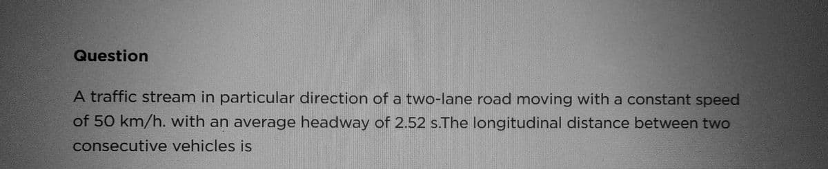 Question
A traffic stream in particular direction of a two-lane road moving with a constant speed
of 50 km/h. with an average headway of 2.52 s.The longitudinal distance between two
consecutive vehicles is