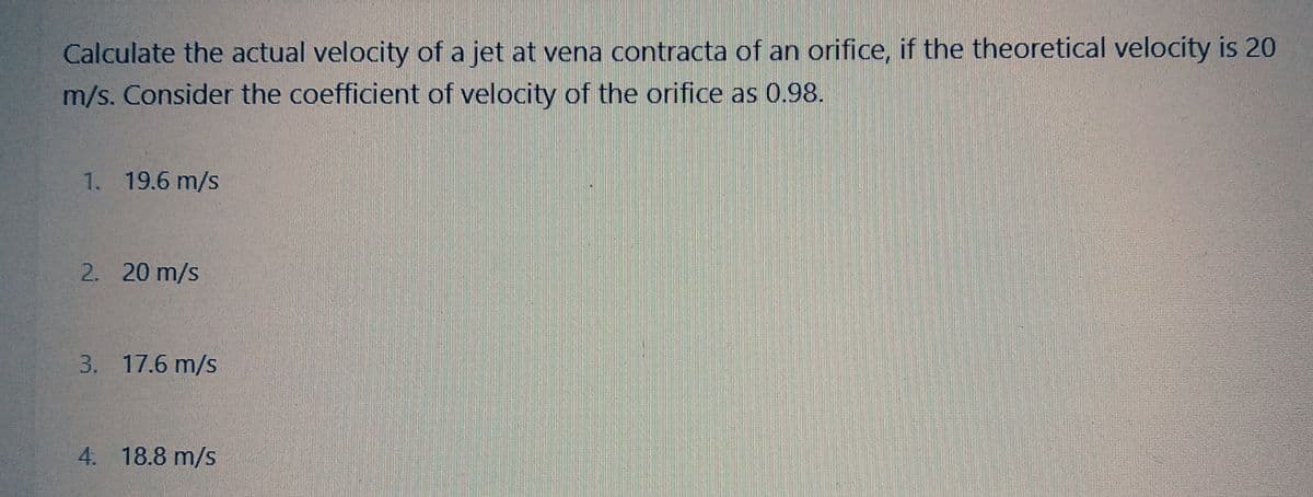 Calculate the actual velocity of a jet at vena contracta of an orifice, if the theoretical velocity is 20
m/s. Consider the coefficient of velocity of the orifice as 0.98.
1. 19.6 m/s
2. 20 m/s
3. 17.6 m/s
4. 18.8 m/s