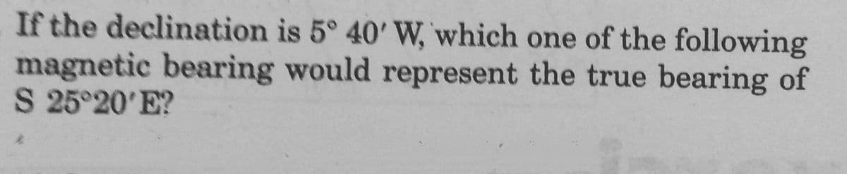 If the declination is 5° 40' W, which one of the following
magnetic bearing would represent the true bearing of
S 25°20'E?