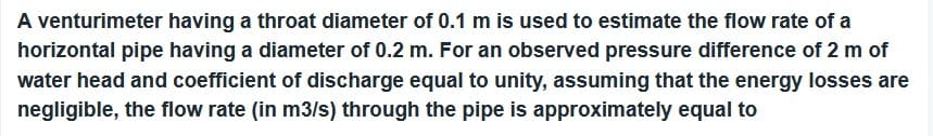 A venturimeter having a throat diameter of 0.1 m is used to estimate the flow rate of a
horizontal pipe having a diameter of 0.2 m. For an observed pressure difference of 2 m of
water head and coefficient of discharge equal to unity, assuming that the energy losses are
negligible, the flow rate (in m3/s) through the pipe is approximately equal to