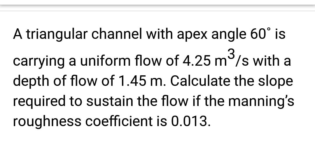 3
A triangular channel with apex angle 60° is
carrying a uniform flow of 4.25 m/s with a
depth of flow of 1.45 m. Calculate the slope
required to sustain the flow if the manning's
roughness coefficient is 0.013.