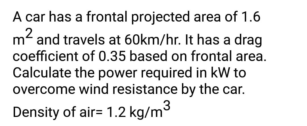 A car has a frontal projected area of 1.6
2
m² and travels at 60km/hr. It has a drag
coefficient of 0.35 based on frontal area.
Calculate the power required in kW to
overcome wind resistance by the car.
3
Density of air= 1.2 kg/m
