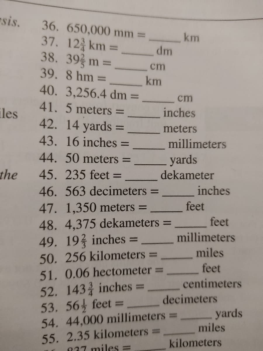 sis.
36. 650,000 mm =
37. 12 km =
38. 39 m%3D
km
dm
cm
39. 8 hm =
km
40. 3,256.4 dm =
%3D
cm
41. 5 meters
iles
42. 14 yards =
inches
%3D
meters
43. 16 inches =
millimeters
%3D
44. 50 meters =
yards
dekameter
the
45. 235 feet =
46. 563 decimeters =
inches
47. 1,350 meters =
feet
48. 4,375 dekameters =
feet
49. 19 inches =
50. 256 kilometers =
51. 0.06 hectometer =
52. 143 inches =
53. 56 feet =
54. 44,000 millimeters=
55. 2.35 kilometers =
837 miles =
millimeters
%3D
miles
feet
%3D
centimeters
decimeters
yards
miles
%3D
kilometers
