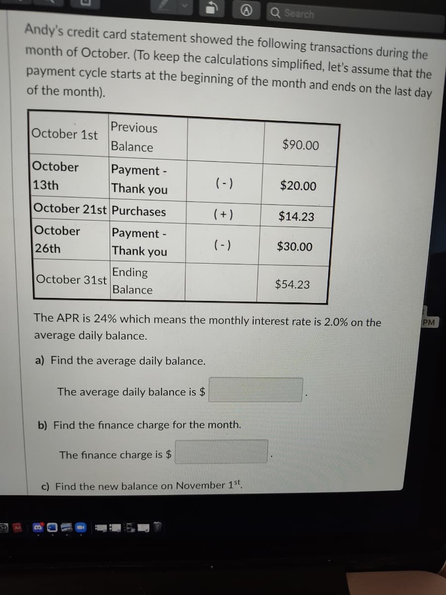 Search
Andy's credit card statement showed the following transactions during the
month of October. (To keep the calculations simplified, let's assume that the
payment cycle starts at the beginning of the month and ends on the last day
of the month).
Previous
October 1st
$90.00
Balance
October
Payment -
Thank you
(-)
$20.00
13th
October 21st Purchases
(+)
$14.23
October
Payment -
Thank you
(-)
$30.00
26th
Ending
Balance
October 31st
$54.23
PM
The APR is 24% which means the monthly interest rate is 2.0% on the
average daily balance.
a) Find the average daily balance.
The average daily balance is $
b) Find the finance charge for the month.
The finance charge is $
c) Find the new balance on November 1st.
