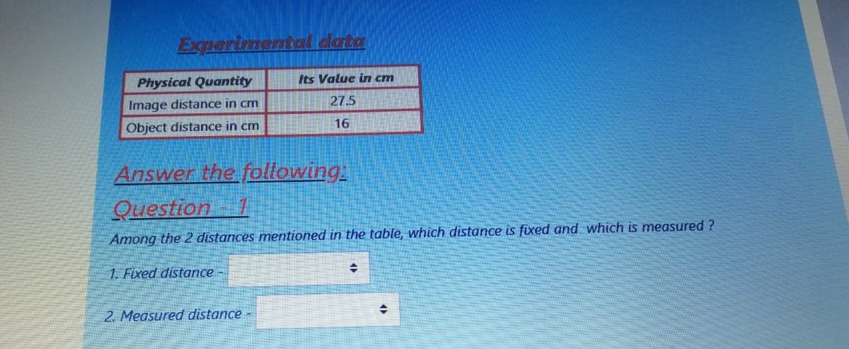 Experimental data
Physical Quantity
Its Value in cm
Image distance in cm
27.5
Object distance in cm
16
Answer the following
Question
Among the 2 distances mentioned in the table, which distance is fixed and which is measured ?
1. Fixed distance -
2. Measured distance
