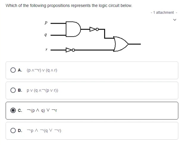 Which of the following propositions represents the logic circuit below.
- 1 attachment
O A. (pAr) v (q Ar)
O B. pv (q A¬(p v r))
c. -(p A q) V r
D. -p A -(q V -r)
