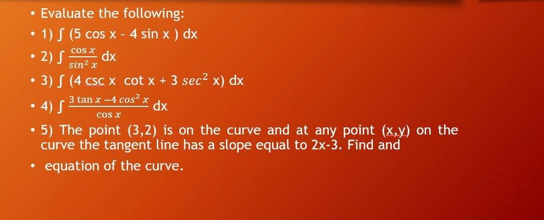 • Evaluate the following:
1) S (5 cos x - 4 sin x ) dx
cos x
2) S
dx
sin? x
3) S (4 csc x cot x + 3 sec? x) dx
3 tan x -4 cos? x
4) S
cos x
xp
5) The point (3,2) is on the curve and at any point (x,y) on the
curve the tangent line has a slope equal to 2x-3. Find and
equation of the curve.
