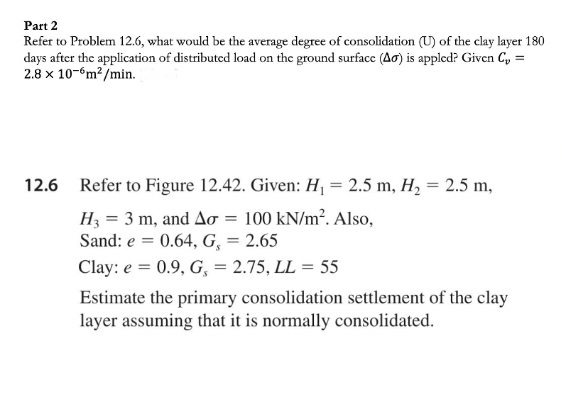 Part 2
Refer to Problem 12.6, what would be the average degree of consolidation (U) of the clay layer 180
days after the application of distributed load on the ground surface (Ao) is appled? Given C,
2.8 x 10-6m2 /min.
12.6
Refer to Figure 12.42. Given: H = 2.5 m, H, = 2.5 m,
H3
= 3 m, and AO = 100 kN/m?. Also,
Sand: e = 0.64, G,
2.65
Clay: e =
0.9, G, = 2.75, LL = 55
Estimate the primary consolidation settlement of the clay
layer assuming that it is normally consolidated.
