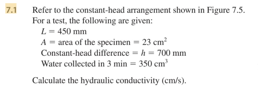 7.1
Refer to the constant-head arrangement shown in Figure 7.5.
For a test, the following are given:
L = 450 mm
A = area of the specimen = 23 cm²
Constant-head difference = h = 700 mm
%3D
Water collected in 3 min =
350 cm3
Calculate the hydraulic conductivity (cm/s).
