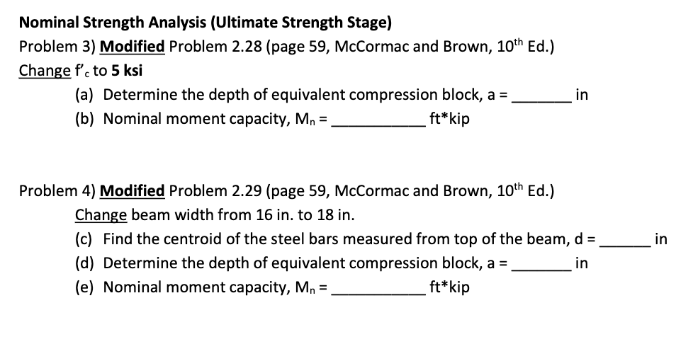 Nominal Strength Analysis (Ultimate Strength Stage)
Problem 3) Modified Problem 2.28 (page 59, McCormac and Brown, 10th Ed.)
Change f'. to 5 ksi
(a) Determine the depth of equivalent compression block, a =
in
(b) Nominal moment capacity, Mn =
ft*kip
Problem 4) Modified Problem 2.29 (page 59, McCormac and Brown, 10th Ed.)
Change beam width from 16 in. to 18 in.
(c) Find the centroid of the steel bars measured from top of the beam, d =
in
(d) Determine the depth of equivalent compression block, a =
in
(e) Nominal moment capacity, Mn =
ft*kip
