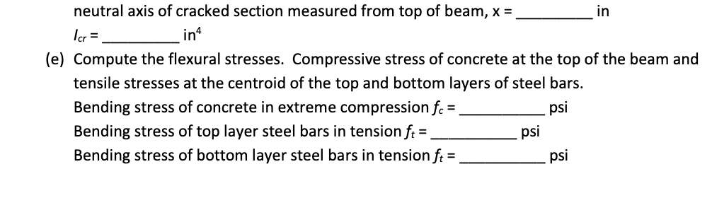 neutral axis of cracked section measured from top of beam, x =,
in
Ier =
in
(e) Compute the flexural stresses. Compressive stress of concrete at the top of the beam and
tensile stresses at the centroid of the top and bottom layers of steel bars.
Bending stress of concrete in extreme compression f. =
psi
Bending stress of top layer steel bars in tension f: =
psi
Bending stress of bottom layer steel bars in tension f: =
psi

