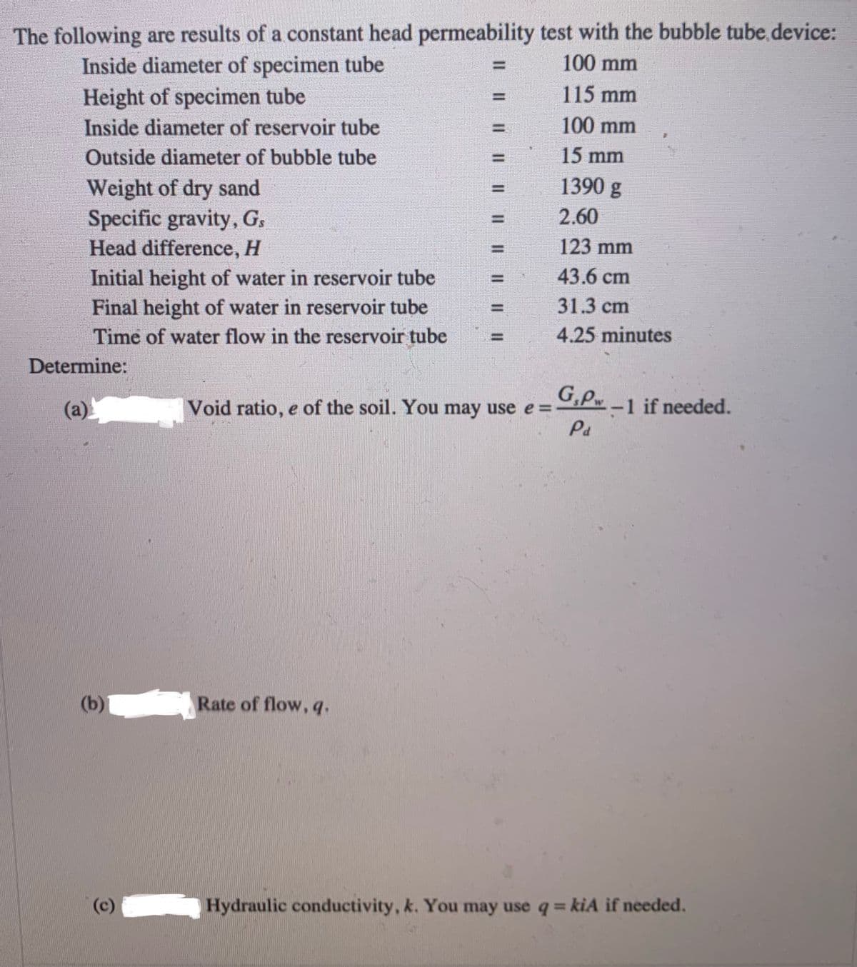 The following are results of a constant head permeability test with the bubble tube device:
100 mm
Inside diameter of specimen tube
Height of specimen tube
Inside diameter of reservoir tube
rers
115 mm
100 mm
Outside diameter of bubble tube
15 mm
1390 g
Weight of dry sand
Specific gravity, G,
Head difference, H
2.60
123 mm
43.6 cm
Initial height of water in reservoir tube
Final height of water in reservoir tube
31.3 cm
Time of water flow in the reservoir tube
4.25 minutes
Determine:
G,P-1 if needed.
(a)
Void ratio, e of the soil. You may use e =
Pa
(b)
Rate of flow, q.
(c)
Hydraulic conductivity, k. You may use q= kiA if needed.
%3D
Il || || || || || || | ||||
