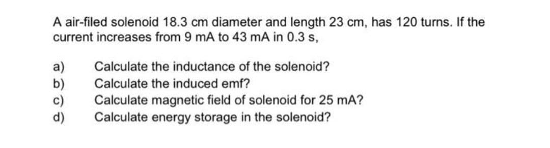 A air-filed solenoid 18.3 cm diameter and length 23 cm, has 120 turns. If the
current increases from 9 mA to 43 mA in 0.3 s,
Calculate the inductance of the solenoid?
a)
b)
c)
d)
Calculate the induced emf?
Calculate magnetic field of solenoid for 25 mA?
Calculate energy storage in the solenoid?
