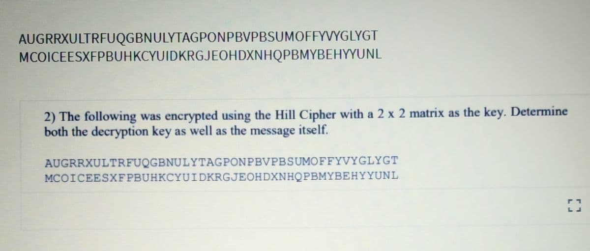 AUGRRXULTRFUQGBNULYTAGPONPBVPBSUMOFFYVYGLYGT
MCOICEESXFPBUHKCYUIDKRGJEOHDXNHQPBMYBEHYYUNL
2) The following was encrypted using the Hill Cipher with a 2 x 2 matrix as the key. Determine
both the decryption key as well as the message itself.
AUGRRXULTRFUQGBNULYTAGPONPBVPBSUMOFFYVYGLYGT
MCOICEESXFPBUHKCYUIDKRGJEOHDXNHQPBMYBEHYYUNL
