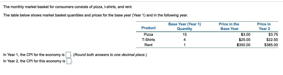 The monthly market basket for consumers consists of pizza, t-shirts, and rent.
The table below shows market basket quantities and prices for the base year (Year 1) and in the following year.
Product
Base Year (Year 1)
Price in the
Base Year
Price in
Year 2
Quantity
15
Pizza
$3.00
$3.75
$22.50
T-Shirts
$25.00
Rent
$350.00
$385.00
(Round both answers to one decimal place.)
In Year 1, the CPI for the economy is
In Year 2, the CPI for this economy is
