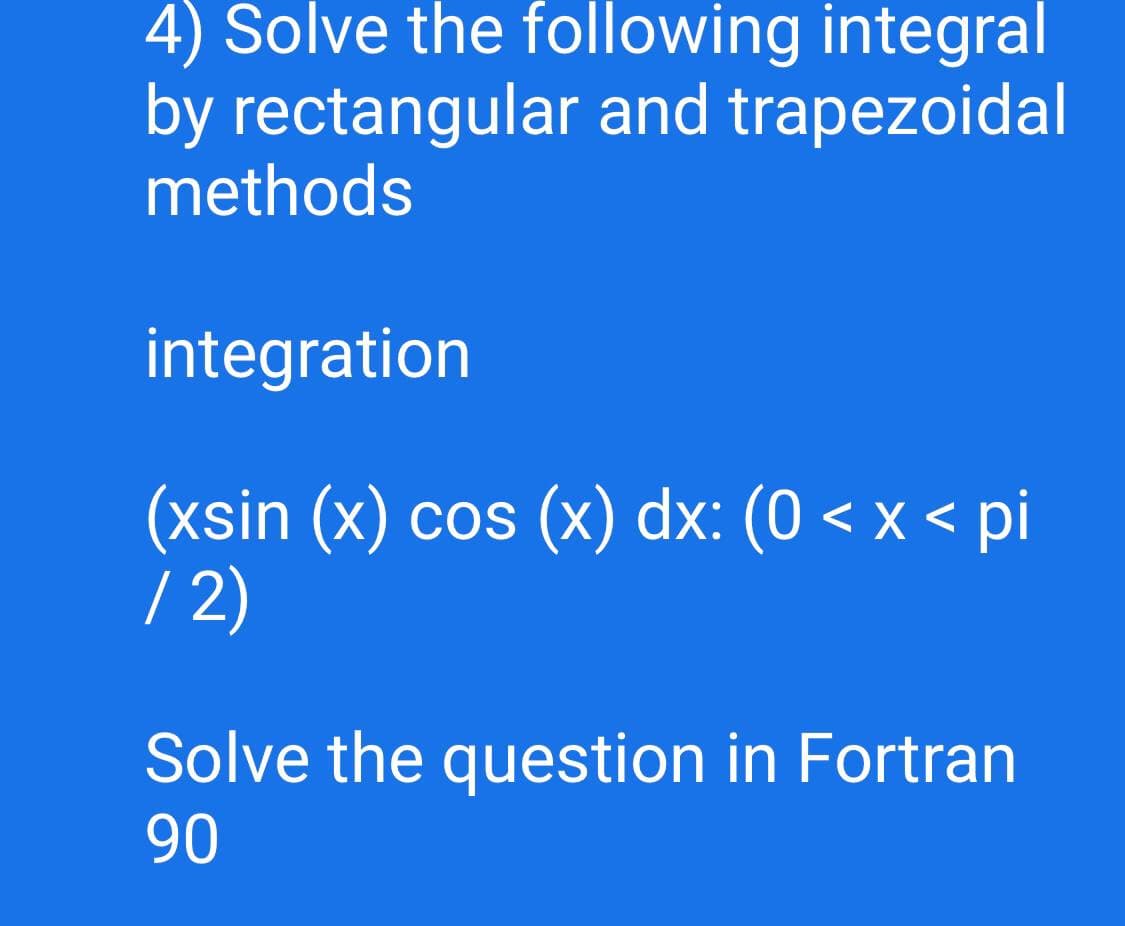 4) Solve the following integral
by rectangular and trapezoidal
methods
integration
(xsin (x) cos (x) dx: (0 < x < pi
/ 2)
Solve the question in Fortran
90
