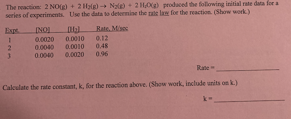 The reaction: 2 NO(g) + 2 H2(g) → N2(g) + 2 H20(g) produced the following initial rate data for a
series of experiments. Use the data to determine the rate law for the reaction. (Show work.)
Expt.
INO]
[H2]
Rate, M/sec
1
0.0020
0.0010
0.12
0.0040
0.0010
0.48
3
0.0040
0.0020
0.96
Rate =
Calculate the rate constant, k, for the reaction above. (Show work, include units on k.)
k =
