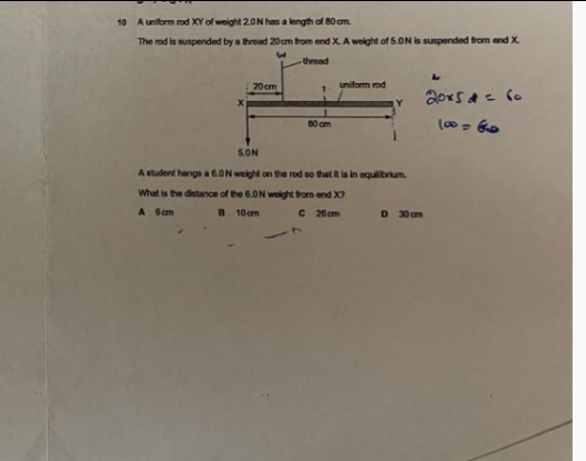 10 A uniform rod XY of weight 20N has a length of 80 am.
The rod is suspended by a thread 20 cm from end X A weight of 5.0N is suspended trom end X
thread
20 cm
uniform rod
80 cm
5.ON
A student hangs a6.ON weight on the rod so that t is in equilibrium.
What is the distance of the 6.0N weight trom end X?
A Gam
B 10 am
C 26am
D 30 om
