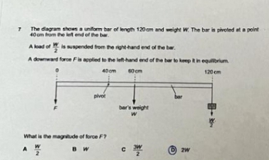 7 The diagram shows a uniform bar of length 120 am and weight W. The bar is pivoted at a point
40 cm from he let end of the bar.
A load of is Uspended from the righthand end of the ber.
A dowward foroe Fis applied to the left-hand end of the bar to keep tin equlibrium.
40 cm
60 cm
120 cm
pivot
bar's weight
What is the magtude of force F7
A
B W
O 2w
