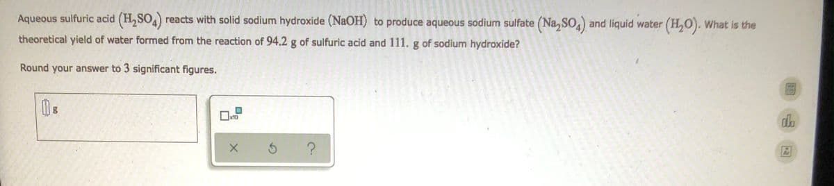 Aqueous sulfuric acid (H₂SO4) reacts with solid sodium hydroxide (NaOH) to produce aqueous sodium sulfate (Na₂SO4) and liquid water (H₂O). What is the
theoretical yield of water formed from the reaction of 94,2 g of sulfuric acid and 111. g of sodium hydroxide?
Round your answer to 3 significant figures.
118
d
?
x10
X
3
