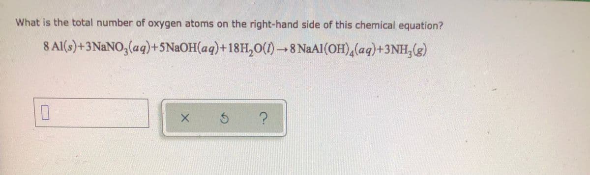 What is the total number of oxygen atoms on the right-hand side of this chemical equation?
8 Al(s) + 3NaNO3(aq) +5NaOH(aq) +18H₂O(1)→8 NaAl(OH)₂(aq) +3NH₂(g)
0
X 5 ?