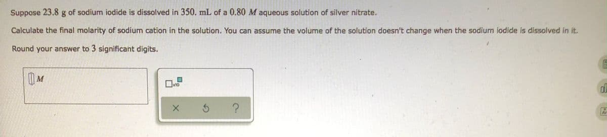 Suppose 23.8 g of sodium iodide is dissolved in 350. mL of a 0.80 M aqueous solution of silver nitrate.
Calculate the final molarity of sodium cation in the solution. You can assume the volume of the solution doesn't change when the sodium iodide is dissolved in it.
Round your answer to 3 significant digits.
M
x10
d
X
3 ?
Ar