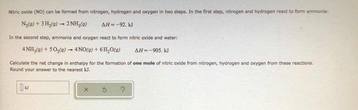 Nitric oxide (NO) can be formed from nitrogen, hydrogen and oxygen in two steps. In the first step, nitrogen and hydrogen react to form ammonia:
N₂(g) + 3H₂(g) → 2 NH3(g)
AH=-92. kJ
In the second step, ammonia and oxygen react to form nitric oxide and water:
4 NH3(g) + 5O₂(g) → 4NO(g) + 6H₂O(g)
AH-905. kJ
Calculate the net change in enthalpy for the formation of one mole of nitric oxide from nitrogen, hydrogen and oxygen from these reactions.
Round your answer to the nearest kJ.
kJ
X Ś ?