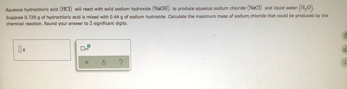 Aqueous hydrochloric acid (HCI) will react with solid sodium hydroxide (NaOH) to produce aqueous sodium chloride (NaCl) and liquid water (H₂O).
Suppose 0.729 g of hydrochloric acid is mixed with 0.44 g of sodium hydroxide. Calculate the maximum mass of sodium chloride that could be produced by the
chemical reaction. Round your answer to 2 significant digits.
g
x10
X
3
?
IFM
d