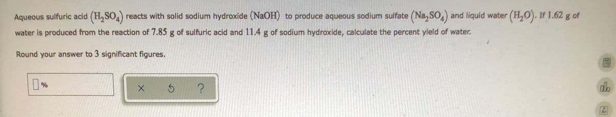 Aqueous sulfuric acid (H₂SO4) reacts with solid sodium hydroxide (NaOH) to produce aqueous sodium sulfate (Na₂SO4) and liquid water (H₂O). If 1,62 g of
water is produced from the reaction of 7.85 g of sulfuric acid and 11.4 g of sodium hydroxide, calculate the percent yield of water.
Round your answer to 3 significant figures.
П%
X
S
?
d
B