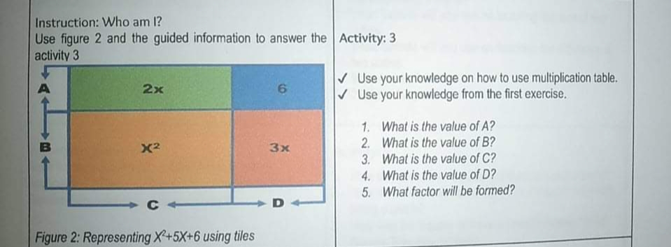Instruction: Who am 1?
Use figure 2 and the guided information to answer the Activity: 3
activity 3
V Use your knowledge on how to use multiplication table.
V Use your knowledge from the first exercise.
2x
1. What is the value of A?
2. What is the value of B?
3. What is the value of C?
4. What is the value of D?
5. What factor wll be formed?
X2
3x
C
Figure 2: Representing X+5X+6 using tiles
