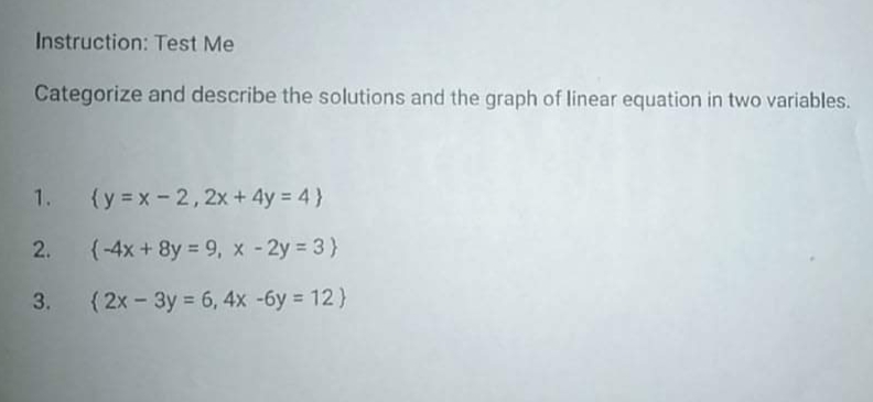 Instruction: Test Me
Categorize and describe the solutions and the graph of linear equation in two variables.
1.
(y = x-2, 2x+4y = 4 }
2. (-4x + 8y = 9, x - 2y = 3)}
3. (2x - 3y = 6, 4x -6y = 12)
