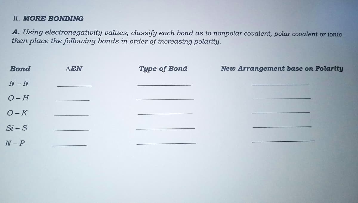 II. MORE BONDING
A. Using electronegativity values, classify each bond as to nonpolar covalent, polar covalent or ionic
then place the following bonds in order of increasing polarity.
Bond
AEN
Type of Bond
New Arrangement base on Polarity
N-N
O-H
O-K
Si – S
N- P
