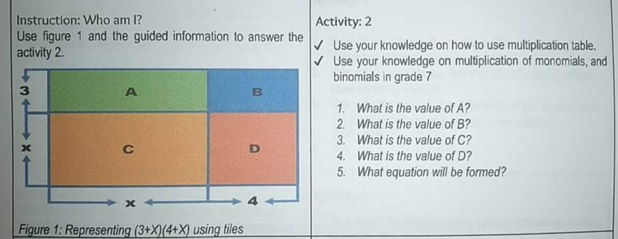 Instruction: Who am 1?
Activity: 2
Use figure 1 and the guided information to answer the
activity 2.
V Use your knowledge on how to use multiplication table.
V Use your knowledge on multiplication of monomials, and
binomials in grade 7
3.
A
1. What is the value of A?
2. What is the value of B?
3. What is the value of C?
4. What is the value of D?
5. What equation will be formed?
Figure 1: Representing (3+X)(4+X) using tiles
B.
