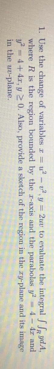 1. Use the change of variables r = u? - v2, y = 2uv to evaluate the integralS Sa ydA,
where R is the region bounded by the r-axis and the parabolas y2 = 4 4r and
y = 4+4x, y 20. Also, provide a sketch of the region in the ry-plane and its image
in the uv-plane.
%3D
