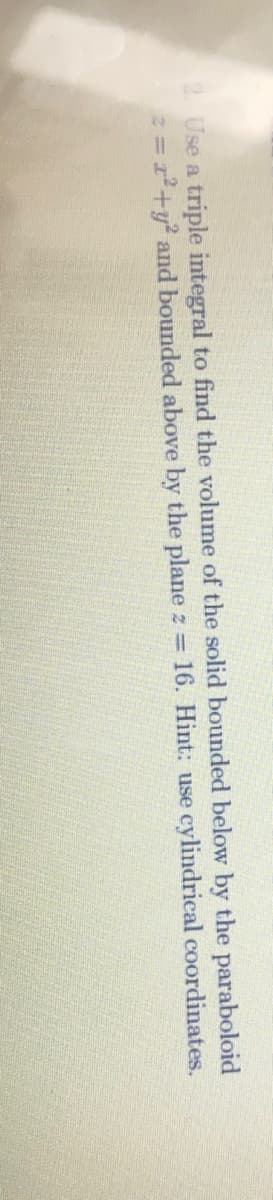 2. Use a triple integral to find the volume of the solid bounded below by the paraboloid
=2²+y² and bounded above by the plane z = 16. Hint: use cylindrical coordinates.
