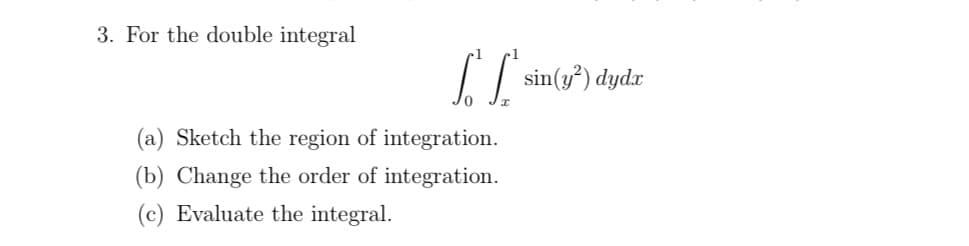 3. For the double integral
[["sin(y²) dydr
(a) Sketch the region of integration.
(b) Change the order of integration.
(c) Evaluate the integral.