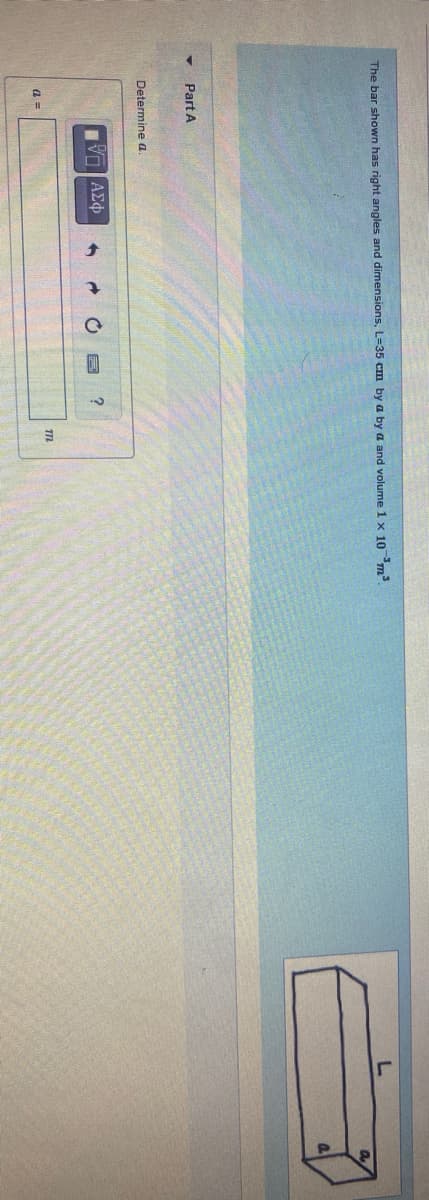 The bar shown has right angles and dimensions, L=35 cm by a by a and volume 1 x 10m
Part A
Determine a
VO AE
a
