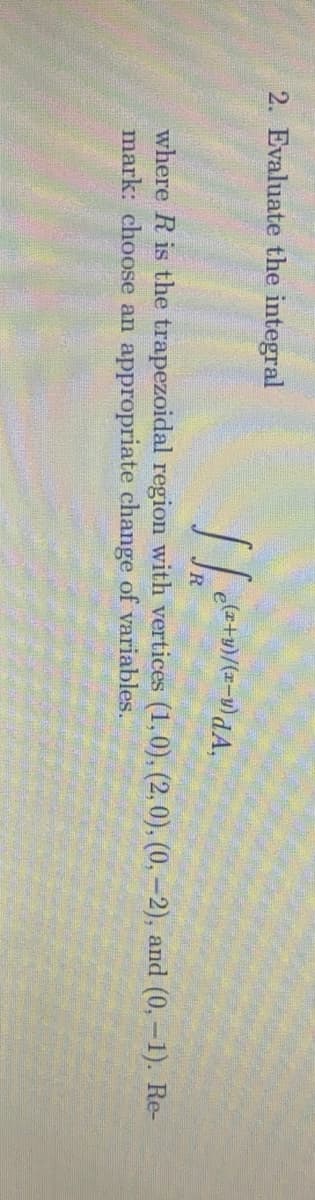 2. Evaluate the integral
R
where R is the trapezoidal region with vertices (1,0), (2, 0), (0, -2), and (0,-1). Re-
mark: choose an appropriate change of variables.
