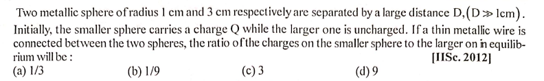 Two metallic sphere of radius 1 cm and 3 cm respectively are separated by a large distance D,(D»lcm).
Initially, the smaller sphere carries a charge Q while the larger one is uncharged. If a thin metallic wire is
connected between the two spheres, the ratio of the charges on the smaller sphere to the larger on in equilib-
rium will be :
[IISc. 2012]
(a) 1/3
(b) 1/9
(c) 3
(d) 9
