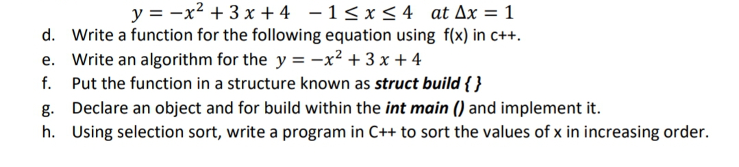 y = -x² + 3 x + 4 - 1< x < 4 at Ax = 1
d. Write a function for the following equation using f(x) in c++.
e. Write an algorithm for the y = -x² + 3 x + 4
Put the function in a structure known as struct build { }
Declare an object and for build within the int main () and implement it.
h. Using selection sort, write a program in C++ to sort the values of x in increasing order.
f.
g.
