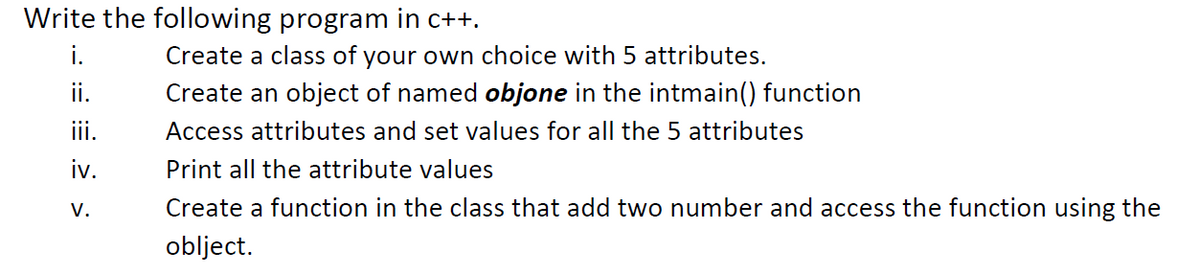 Write the following program in c++.
i.
Create a class of your own choice with 5 attributes.
ii.
Create an object of named objone in the intmain() function
ii.
Access attributes and set values for all the 5 attributes
iv.
Print all the attribute values
V.
Create a function in the class that add two number and access the function using the
oblject.
